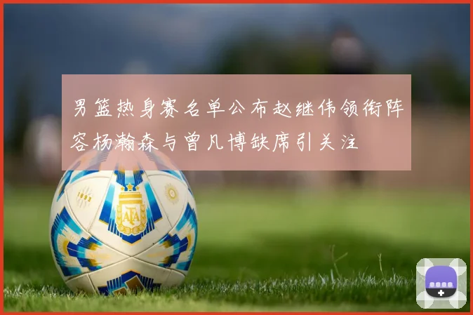 男篮热身赛名单公布赵继伟领衔阵容杨瀚森与曾凡博缺席引关注