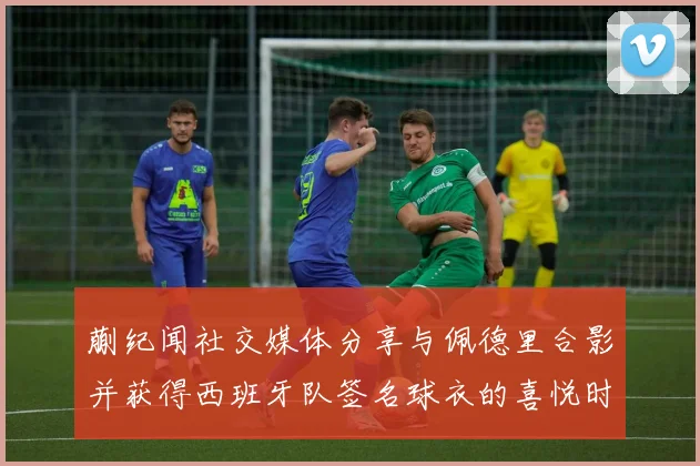 蒯纪闻社交媒体分享与佩德里合影并获得西班牙队签名球衣的喜悦时刻