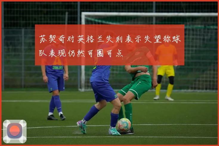苏契奇对英格兰失利表示失望称球队表现仍然可圈可点