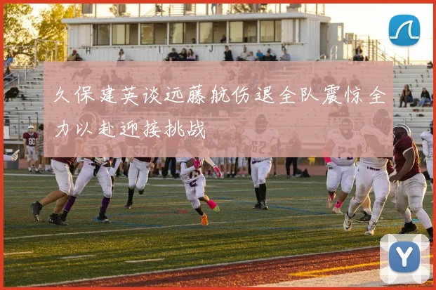 久保建英谈远藤航伤退全队震惊全力以赴迎接挑战