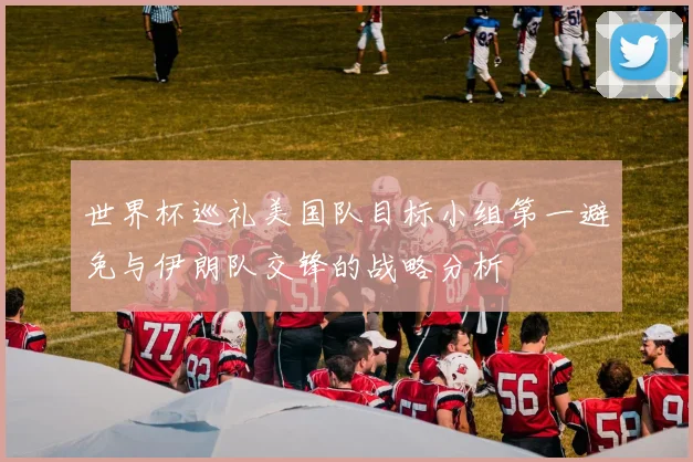 世界杯巡礼美国队目标小组第一避免与伊朗队交锋的战略分析