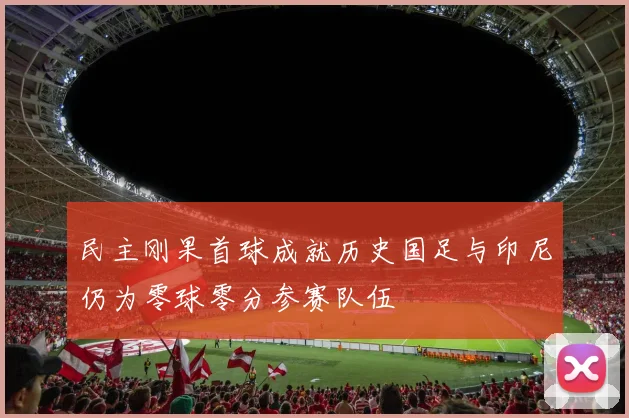 民主刚果首球成就历史国足与印尼仍为零球零分参赛队伍