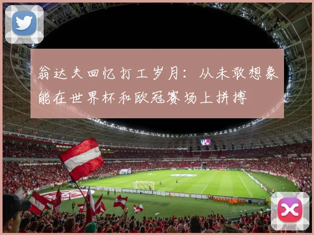 翁达夫回忆打工岁月：从未敢想象能在世界杯和欧冠赛场上拼搏