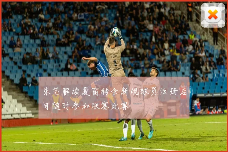 朱艺解读夏窗转会新规球员注册后可随时参加联赛比赛