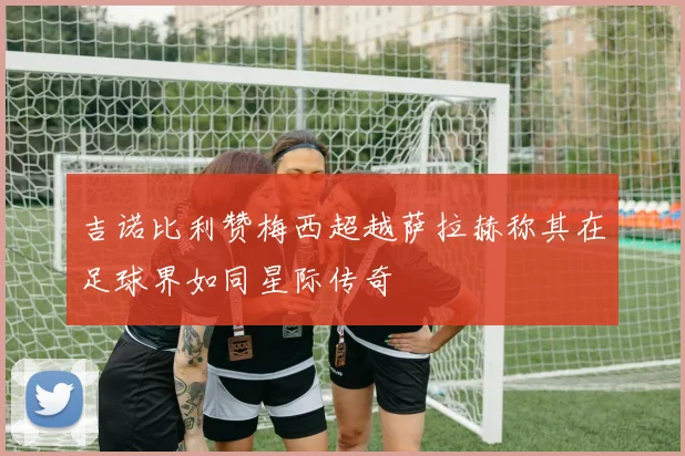 吉诺比利赞梅西超越萨拉赫称其在足球界如同星际传奇