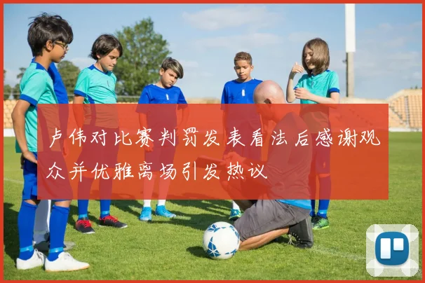 卢伟对比赛判罚发表看法后感谢观众并优雅离场引发热议