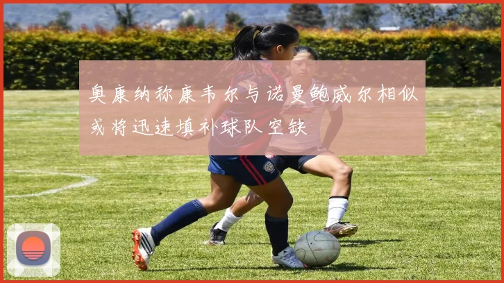 奥康纳称康韦尔与诺曼鲍威尔相似或将迅速填补球队空缺