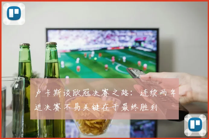 卢卡斯谈欧冠决赛之路：连续两年进决赛不易关键在于最终胜利