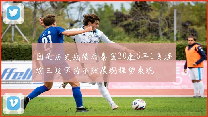 国足历史战绩对泰国20胜6平6负连续三场保持不败展现强势表现