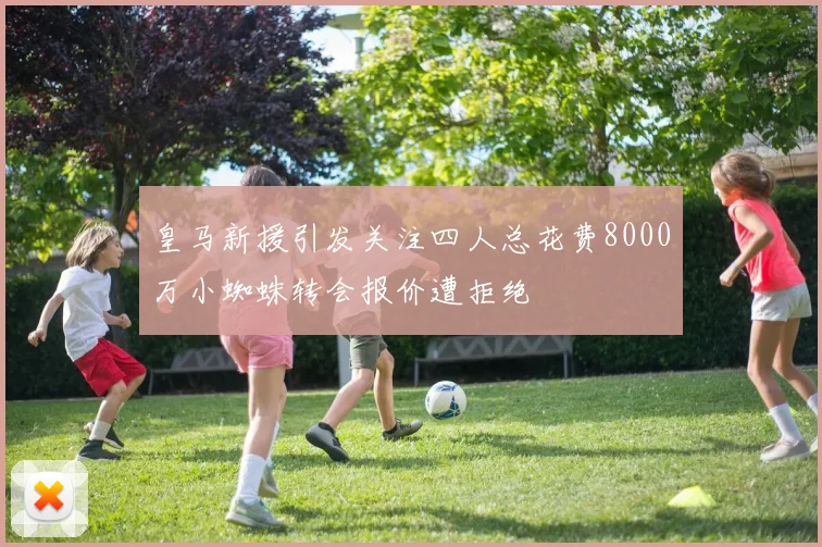 皇马新援引发关注四人总花费8000万小蜘蛛转会报价遭拒绝