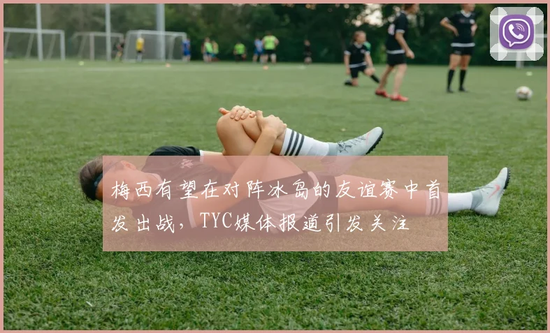 梅西有望在对阵冰岛的友谊赛中首发出战，TYC媒体报道引发关注