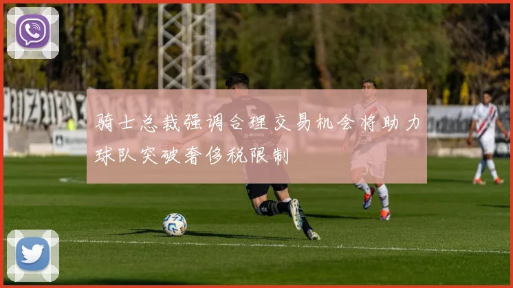 骑士总裁强调合理交易机会将助力球队突破奢侈税限制