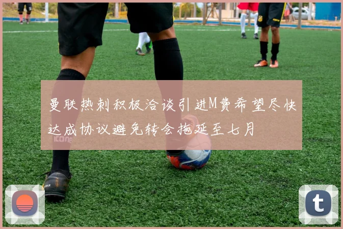 曼联热刺积极洽谈引进M费希望尽快达成协议避免转会拖延至七月
