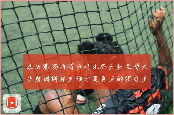 总决赛场均得分对比乔丹杜兰特大头詹姆斯库里谁才是真正的得分王