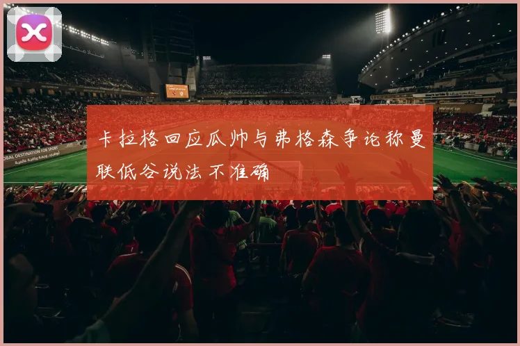 卡拉格回应瓜帅与弗格森争论称曼联低谷说法不准确