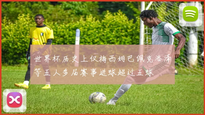 世界杯历史上仅梅西姆巴佩克洛泽等五人多届赛事进球超过五球